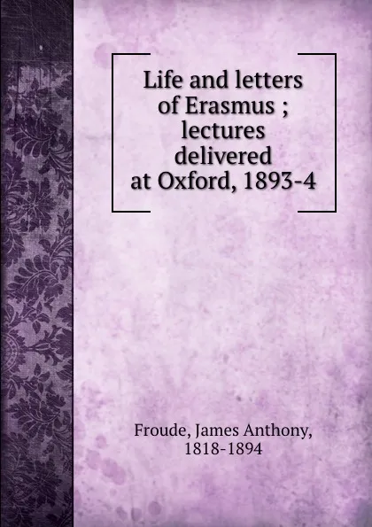 Обложка книги Life and letters of Erasmus ; lectures delivered at Oxford, 1893-4, James Anthony Froude