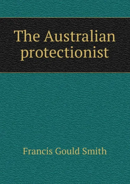 Обложка книги The Australian protectionist, Francis Gould Smith