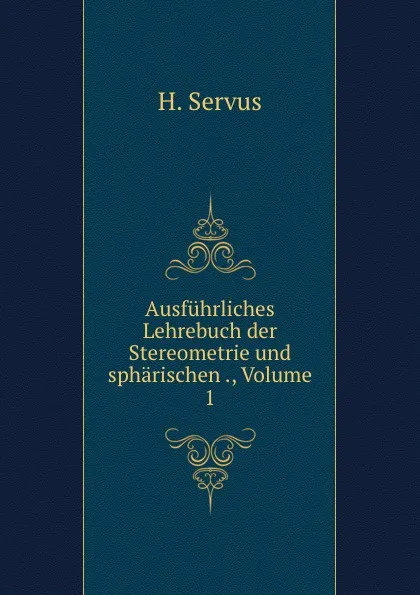 Обложка книги Ausfuhrliches Lehrebuch der Stereometrie und spharischen ., Volume 1, H. Servus