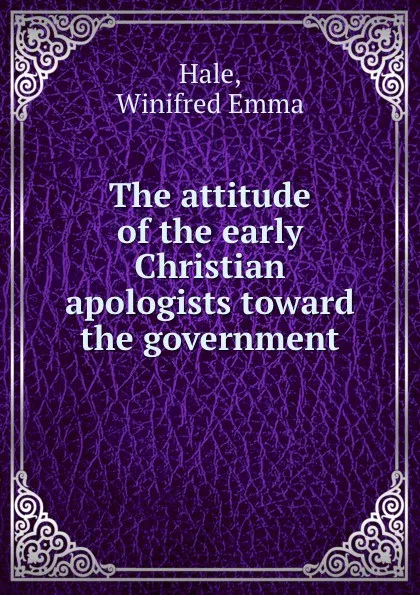 Обложка книги The attitude of the early Christian apologists toward the government, Winifred Emma Hale