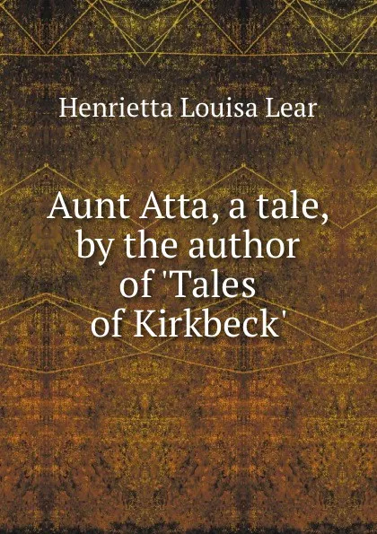 Обложка книги Aunt Atta, a tale, by the author of .Tales of Kirkbeck.., Henrietta Louisa Lear