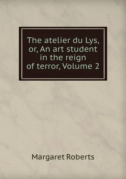 Обложка книги The atelier du Lys, or, An art student in the reign of terror, Volume 2, Margaret Roberts