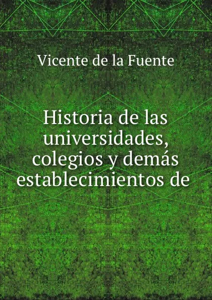 Обложка книги Historia de las universidades, colegios y demas establecimientos de ., Vicente de la Fuente