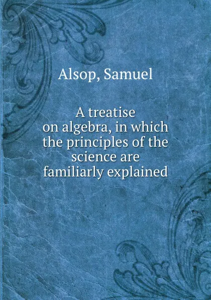 Обложка книги A treatise on algebra, in which the principles of the science are familiarly explained, Samuel Alsop