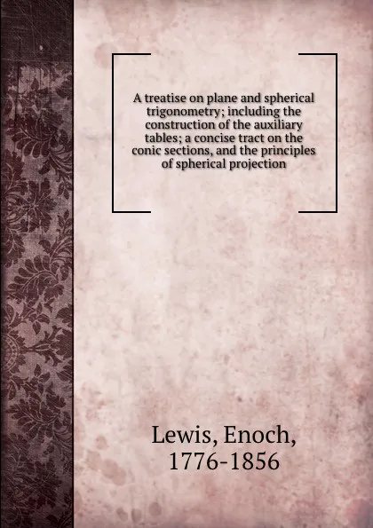 Обложка книги A treatise on plane and spherical trigonometry; including the construction of the auxiliary tables; a concise tract on the conic sections, and the principles of spherical projection, Enoch Lewis