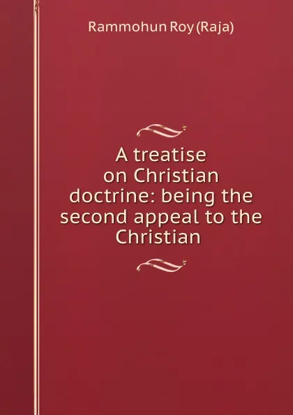 Обложка книги A treatise on Christian doctrine: being the second appeal to the Christian ., Rammohun Roy Raja