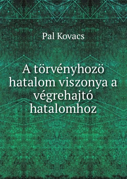 Обложка книги A torvenyhozo hatalom viszonya a vegrehajto hatalomhoz, Pal Kovacs