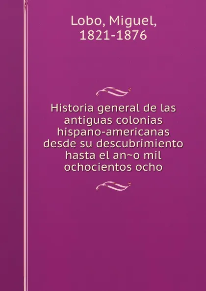 Обложка книги Historia general de las antiguas colonias hispano-americanas desde su descubrimiento hasta el ano mil ochocientos ocho, Miguel Lobo