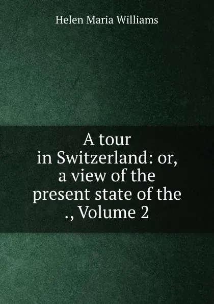 Обложка книги A tour in Switzerland: or, a view of the present state of the ., Volume 2, Helen Maria Williams