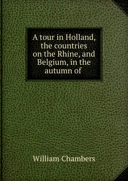 Обложка книги A tour in Holland, the countries on the Rhine, and Belgium, in the autumn of ., William Chambers