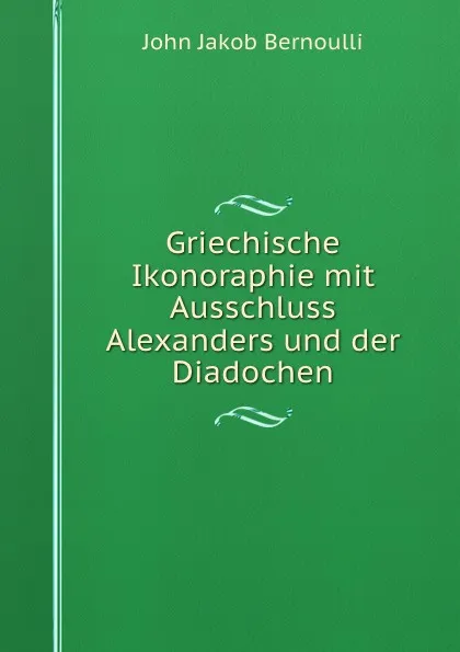 Обложка книги Griechische Ikonoraphie mit Ausschluss Alexanders und der Diadochen, John Jakob Bernoulli