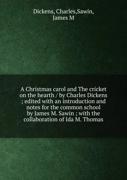 Обложка книги A Christmas carol and The cricket on the hearth / by Charles Dickens ; edited with an introduction and notes for the common school by James M. Sawin ; with the collaboration of Ida M. Thomas, Charles Dickens