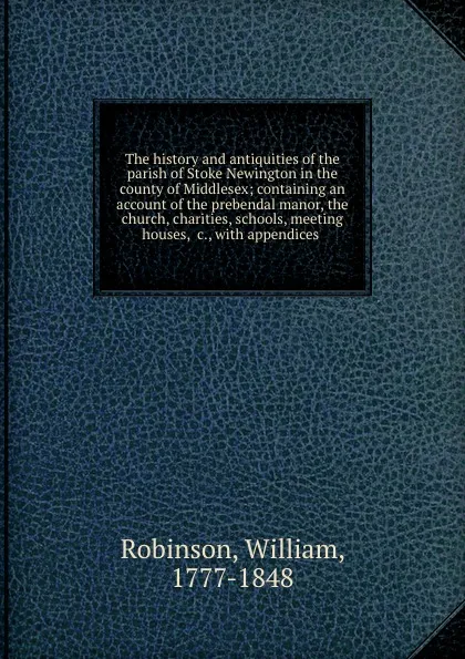 Обложка книги The history and antiquities of the parish of Stoke Newington in the county of Middlesex; containing an account of the prebendal manor, the church, charities, schools, meeting houses, .c., with appendices, William Robinson