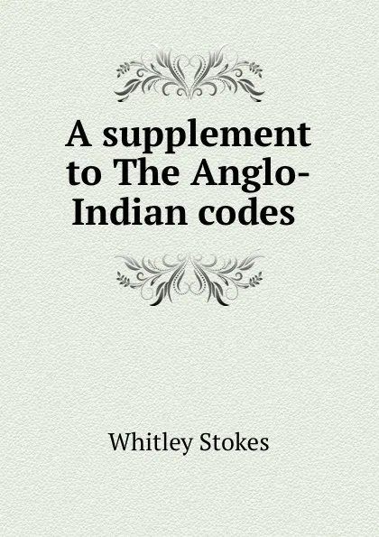 Обложка книги A supplement to The Anglo-Indian codes ., Whitley Stokes