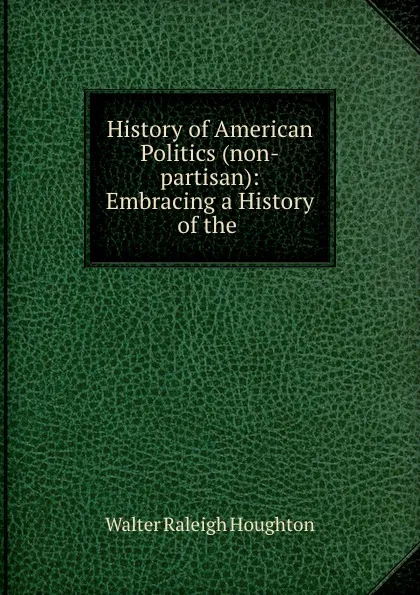 Обложка книги History of American Politics (non-partisan): Embracing a History of the ., Walter Raleigh Houghton