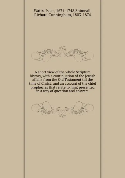 Обложка книги A short view of the whole Scripture history, with a continuation of the Jewish affairs from the Old Testament till the time of Christ; and an account of the chief prophecies that relate to him; presented in a way of question and answer:, Isaac Watts