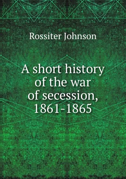 Обложка книги A short history of the war of secession, 1861-1865, Rossiter Johnson