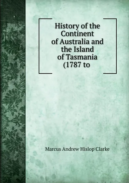 Обложка книги History of the Continent of Australia and the Island of Tasmania (1787 to ., Marcus Andrew Hislop Clarke