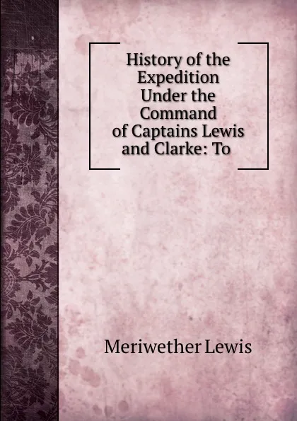 Обложка книги History of the Expedition Under the Command of Captains Lewis and Clarke: To ., Meriwether Lewis