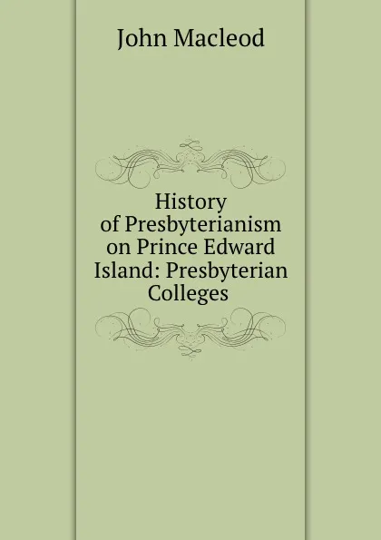 Обложка книги History of Presbyterianism on Prince Edward Island: Presbyterian Colleges ., John Macleod