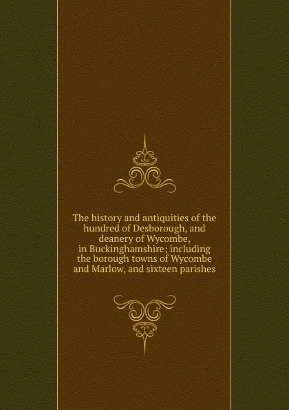 Обложка книги The history and antiquities of the hundred of Desborough, and deanery of Wycombe, in Buckinghamshire; including the borough towns of Wycombe and Marlow, and sixteen parishes, Thomas Langley