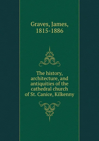 Обложка книги The history, architecture, and antiquities of the cathedral church of St. Canice, Kilkenny, James Graves