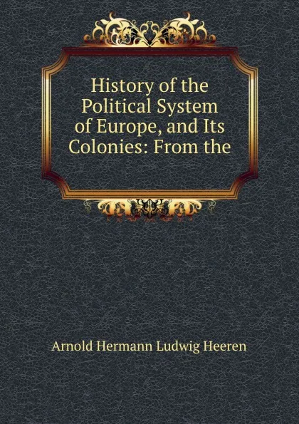 Обложка книги History of the Political System of Europe, and Its Colonies: From the ., A.H.L. Heeren