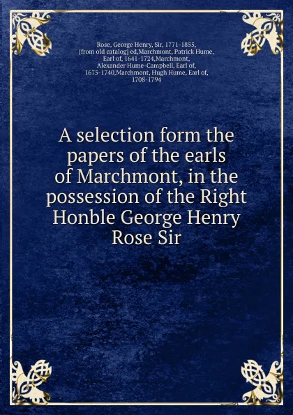 Обложка книги A selection form the papers of the earls of Marchmont, in the possession of the Right Honble George Henry Rose Sir, George Henry Rose