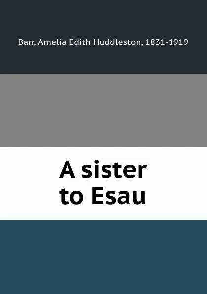 Обложка книги A sister to Esau, Amelia Edith Huddleston Barr