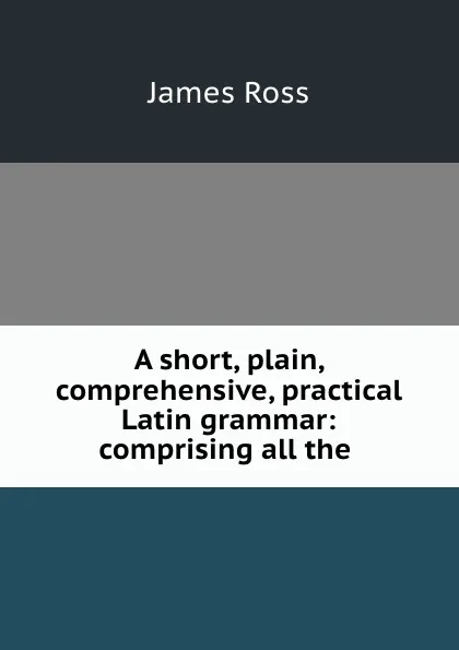 Обложка книги A short, plain, comprehensive, practical Latin grammar: comprising all the ., James Ross