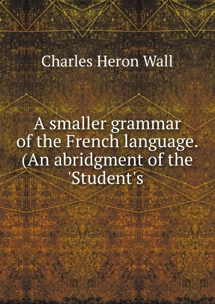 Обложка книги A smaller grammar of the French language. (An abridgment of the .Student.s ., Charles Heron Wall