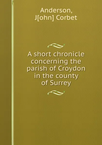 Обложка книги A short chronicle concerning the parish of Croydon in the county of Surrey, John Corbet Anderson