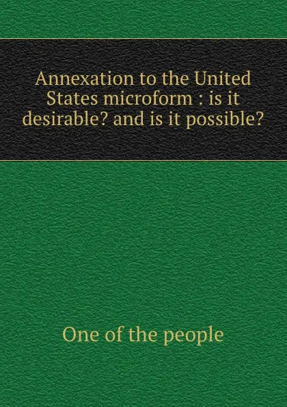 Обложка книги Annexation to the United States microform : is it desirable. and is it possible., One of the people