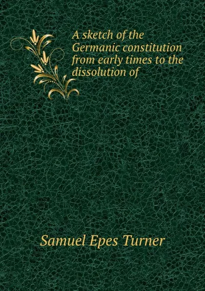 Обложка книги A sketch of the Germanic constitution from early times to the dissolution of ., Samuel Epes Turner