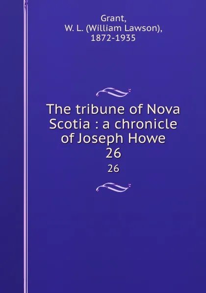 Обложка книги The tribune of Nova Scotia : a chronicle of Joseph Howe. 26, William Lawson Grant