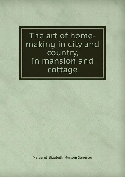 Обложка книги The art of home-making in city and country, in mansion and cottage, Margaret E.M. Sangster