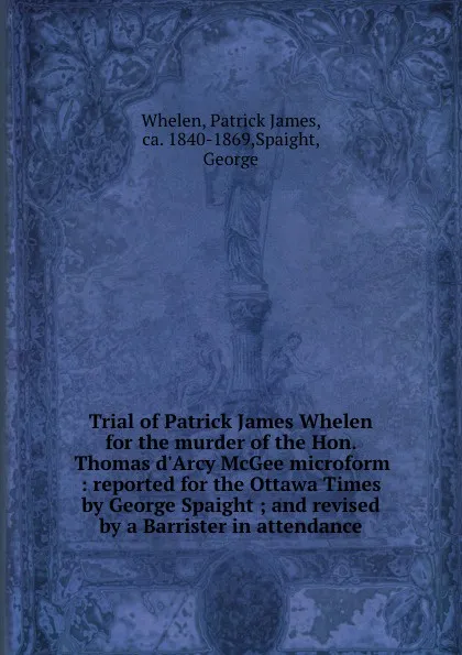 Обложка книги Trial of Patrick James Whelen for the murder of the Hon. Thomas d.Arcy McGee microform : reported for the Ottawa Times by George Spaight ; and revised by a Barrister in attendance, Patrick James Whelen