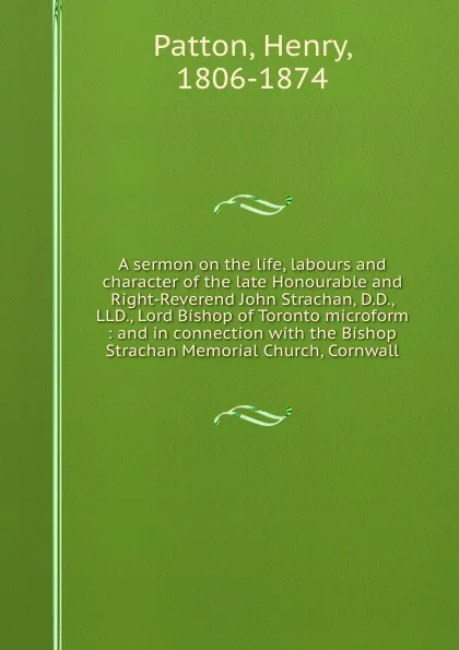 Обложка книги A sermon on the life, labours and character of the late Honourable and Right-Reverend John Strachan, D.D., LLD., Lord Bishop of Toronto microform : and in connection with the Bishop Strachan Memorial Church, Cornwall, Henry Patton