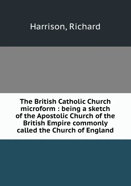 Обложка книги The British Catholic Church microform : being a sketch of the Apostolic Church of the British Empire commonly called the Church of England, Richard Harrison