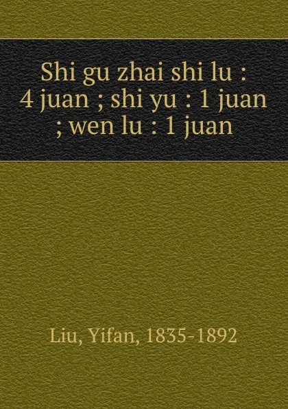 Обложка книги Shi gu zhai shi lu : 4 juan ; shi yu : 1 juan ; wen lu : 1 juan, Yifan Liu