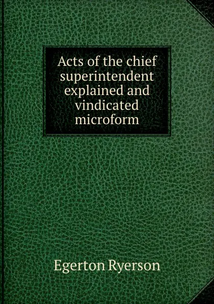 Обложка книги Acts of the chief superintendent explained and vindicated microform, Egerton Ryerson