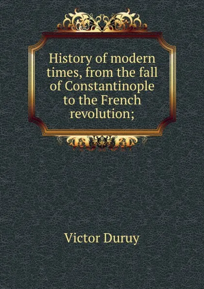 Обложка книги History of modern times, from the fall of Constantinople to the French revolution;, Victor Duruy