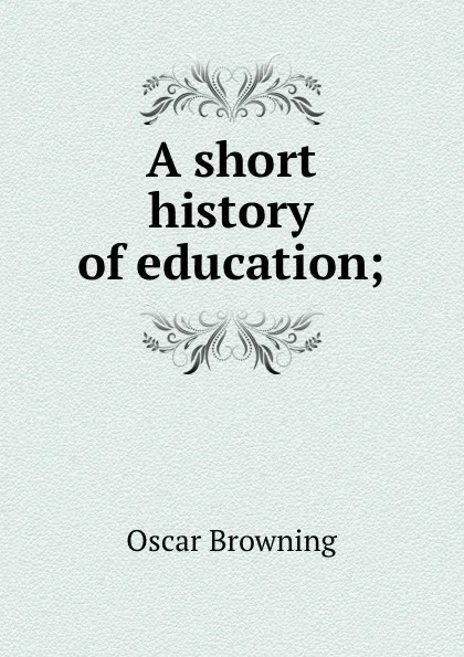 Обложка книги A short history of education;, Oscar Browning