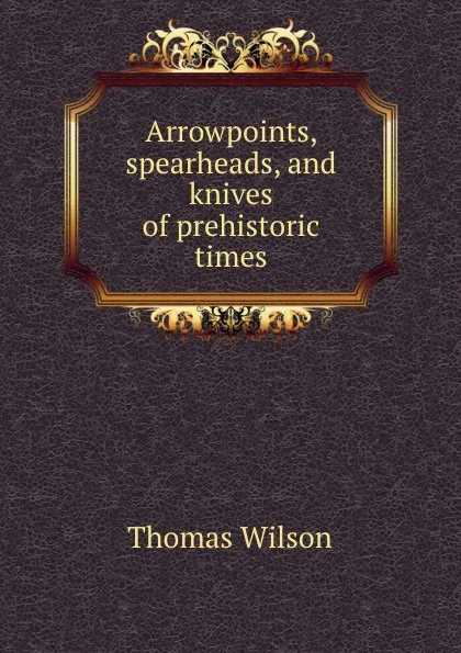 Обложка книги Arrowpoints, spearheads, and knives of prehistoric times, Thomas Wilson