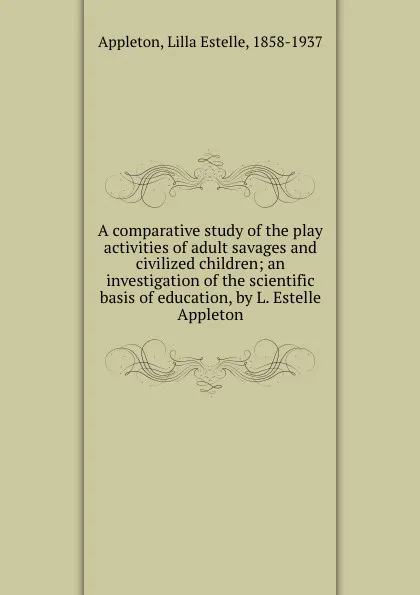 Обложка книги A comparative study of the play activities of adult savages and civilized children; an investigation of the scientific basis of education, by L. Estelle Appleton, Lilla Estelle Appleton