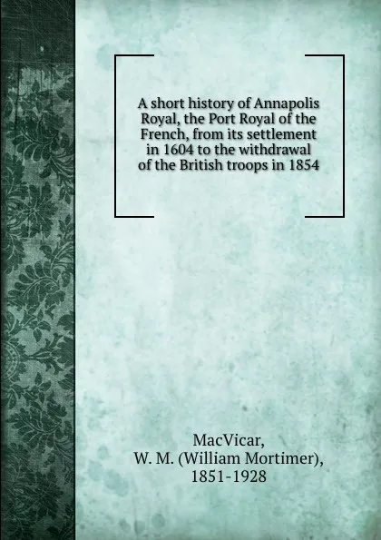 Обложка книги A short history of Annapolis Royal, the Port Royal of the French, from its settlement in 1604 to the withdrawal of the British troops in 1854, William Mortimer MacVicar