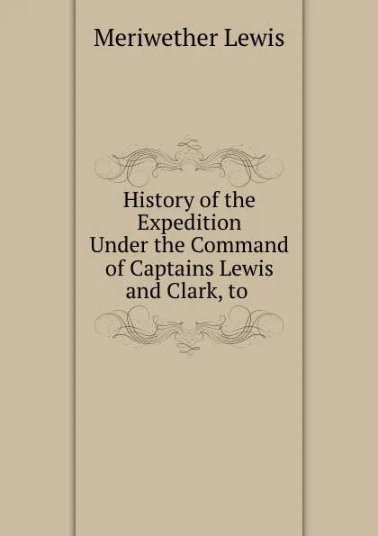 Обложка книги History of the Expedition Under the Command of Captains Lewis and Clark, to ., Meriwether Lewis