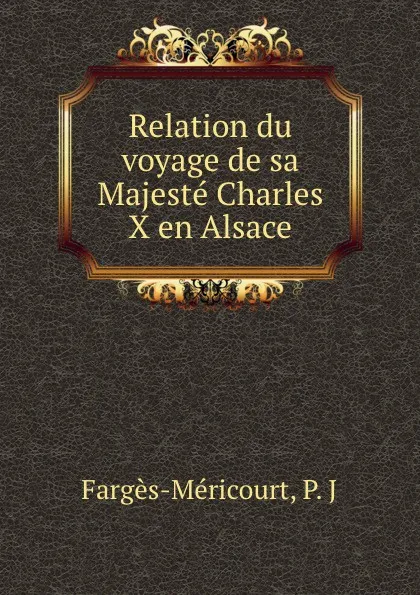 Обложка книги Relation du voyage de sa Majeste Charles X en Alsace, P.J. Fargès-Méricourt