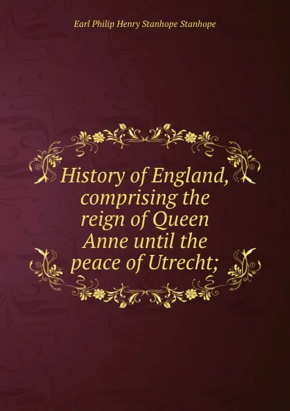 Обложка книги History of England, comprising the reign of Queen Anne until the peace of Utrecht;, Philip Henry Stanhope Earl Stanhope