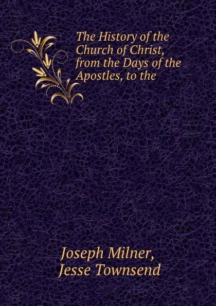 Обложка книги The History of the Church of Christ, from the Days of the Apostles, to the ., Joseph Milner